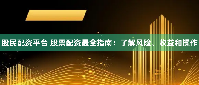 股民配资平台 股票配资最全指南：了解风险、收益和操作