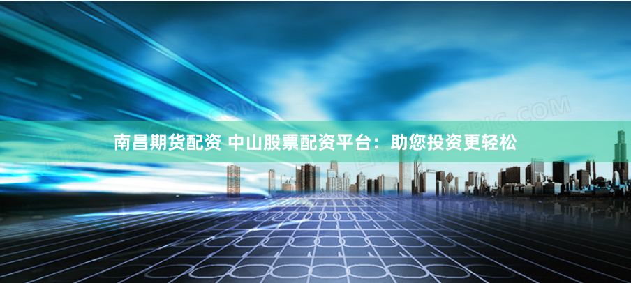 南昌期货配资 中山股票配资平台：助您投资更轻松