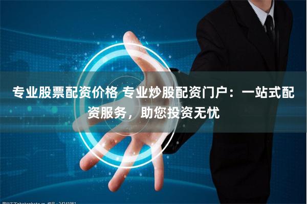 专业股票配资价格 专业炒股配资门户：一站式配资服务，助您投资无忧