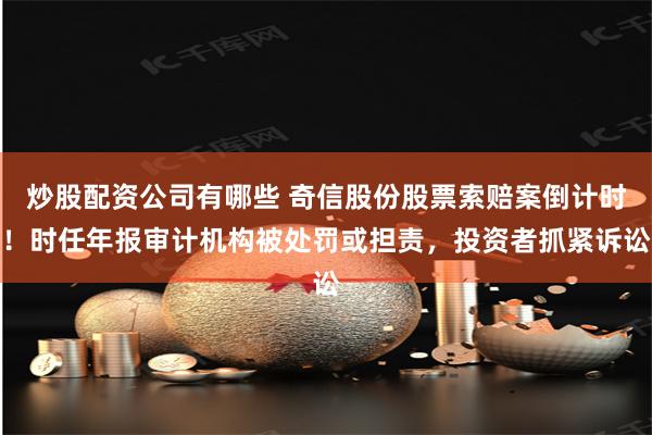 炒股配资公司有哪些 奇信股份股票索赔案倒计时！时任年报审计机构被处罚或担责，投资者抓紧诉讼