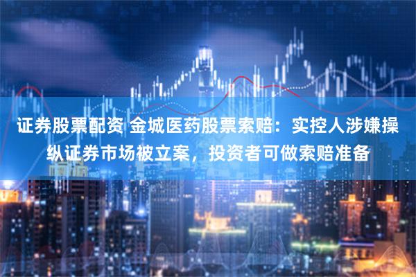 证券股票配资 金城医药股票索赔：实控人涉嫌操纵证券市场被立案，投资者可做索赔准备