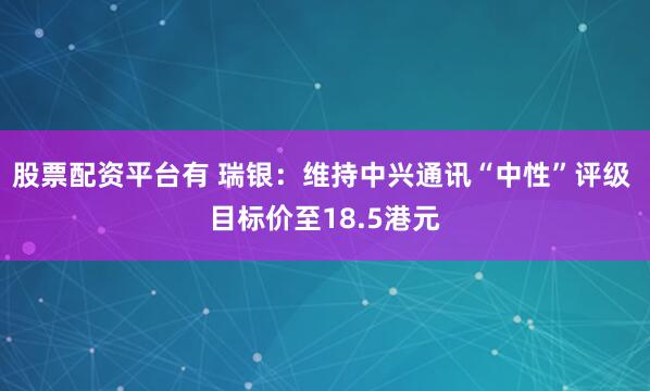 股票配资平台有 瑞银：维持中兴通讯“中性”评级 目标价至18.5港元