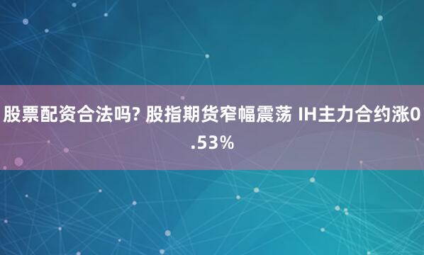 股票配资合法吗? 股指期货窄幅震荡 IH主力合约涨0.53%