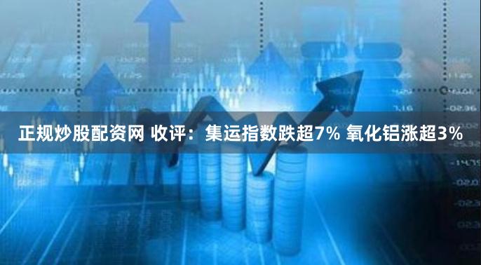 正规炒股配资网 收评：集运指数跌超7% 氧化铝涨超3%