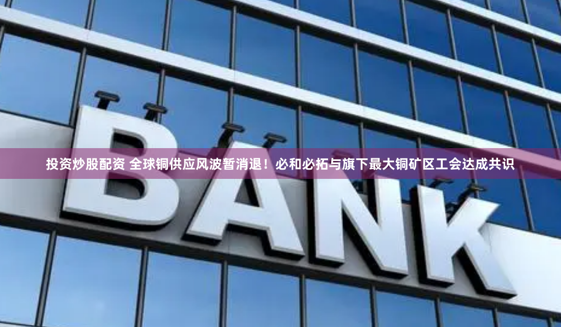 投资炒股配资 全球铜供应风波暂消退！必和必拓与旗下最大铜矿区工会达成共识