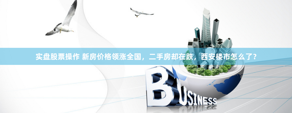 实盘股票操作 新房价格领涨全国，二手房却在跌，西安楼市怎么了？