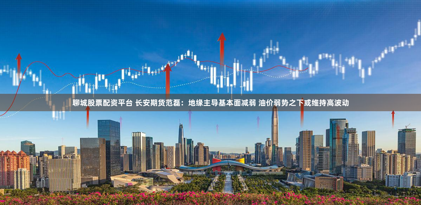 聊城股票配资平台 长安期货范磊：地缘主导基本面减弱 油价弱势之下或维持高波动