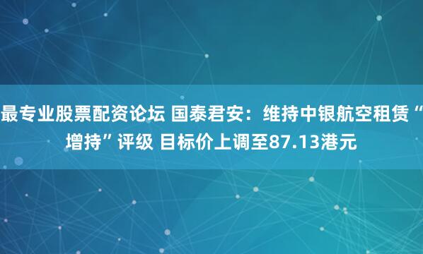 最专业股票配资论坛 国泰君安：维持中银航空租赁“增持”评级 目标价上调至87.13港元