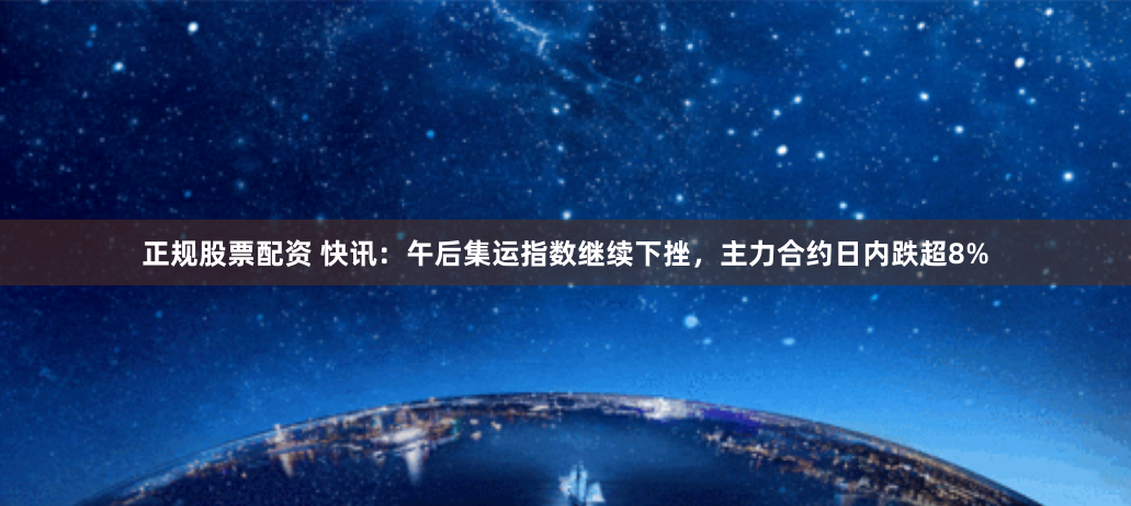 正规股票配资 快讯：午后集运指数继续下挫，主力合约日内跌超8%