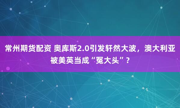 常州期货配资 奥库斯2.0引发轩然大波，澳大利亚被美英当成“冤大头”？