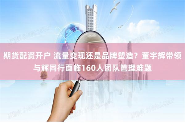 期货配资开户 流量变现还是品牌塑造？董宇辉带领与辉同行面临160人团队管理难题