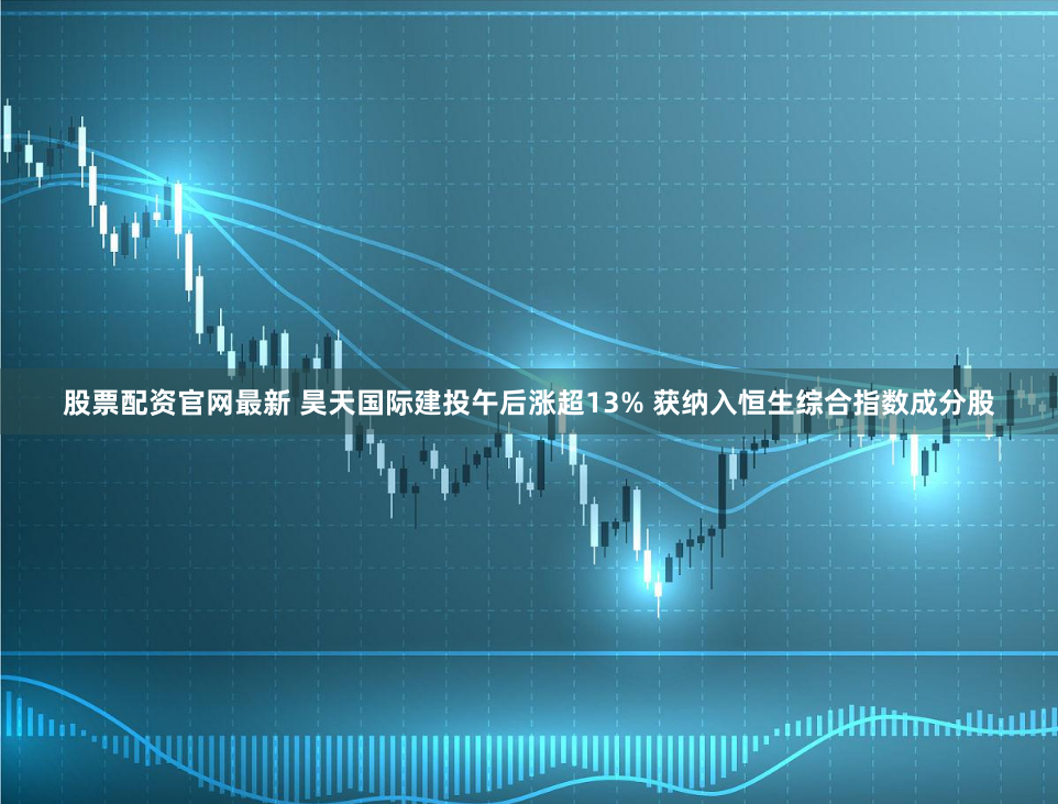 股票配资官网最新 昊天国际建投午后涨超13% 获纳入恒生综合指数成分股