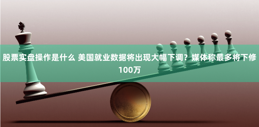股票实盘操作是什么 美国就业数据将出现大幅下调？媒体称最多将下修100万