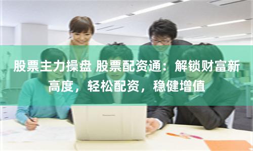股票主力操盘 股票配资通：解锁财富新高度，轻松配资，稳健增值