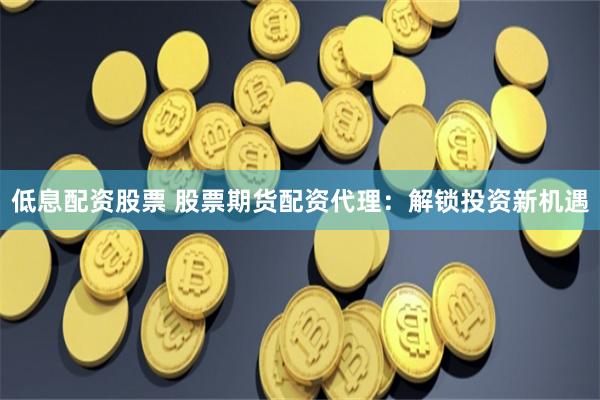 低息配资股票 股票期货配资代理：解锁投资新机遇