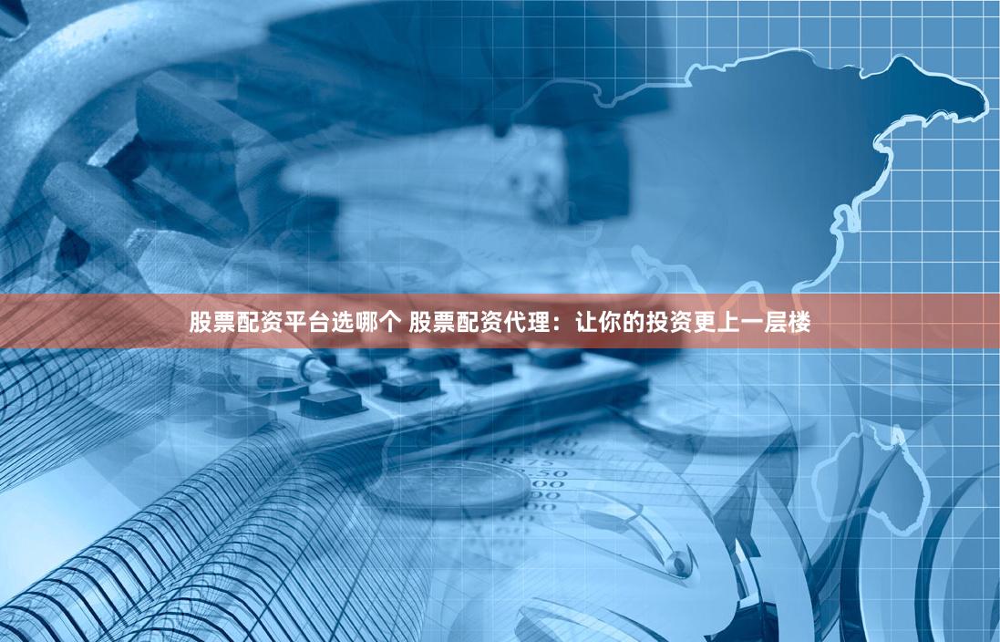 股票配资平台选哪个 股票配资代理：让你的投资更上一层楼