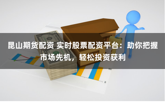 昆山期货配资 实时股票配资平台：助你把握市场先机，轻松投资获利