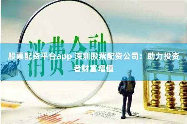 股票配资平台app 深圳股票配资公司：助力投资者财富增值