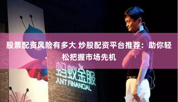 股票配资风险有多大 炒股配资平台推荐：助你轻松把握市场先机