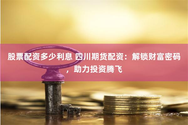 股票配资多少利息 四川期货配资：解锁财富密码，助力投资腾飞
