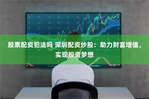 股票配资犯法吗 深圳配资炒股:助力财富增值,实现投资梦想