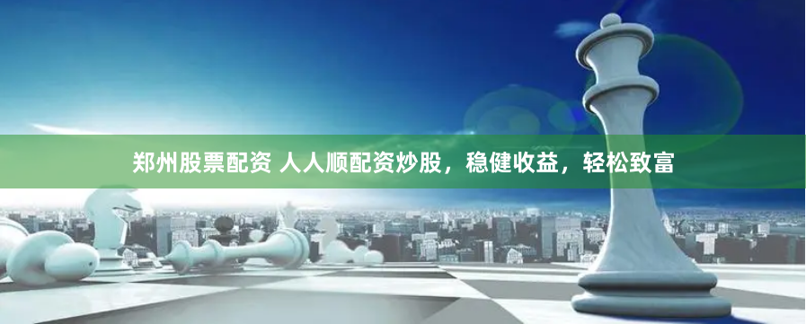 郑州股票配资 人人顺配资炒股，稳健收益，轻松致富