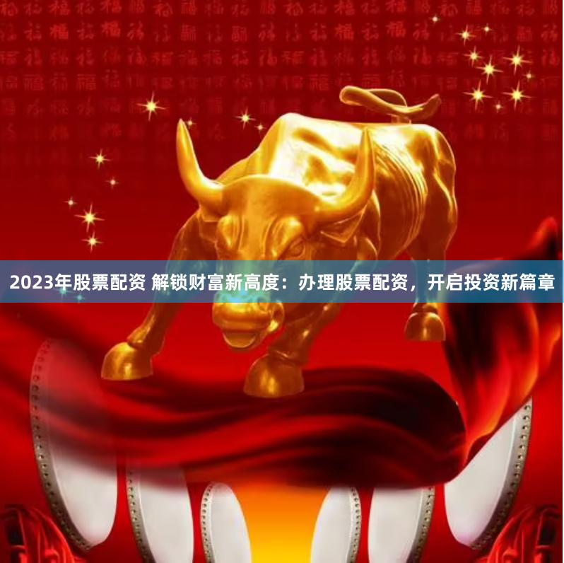 2023年股票配资 解锁财富新高度:办理股票配资,开启投资新篇章