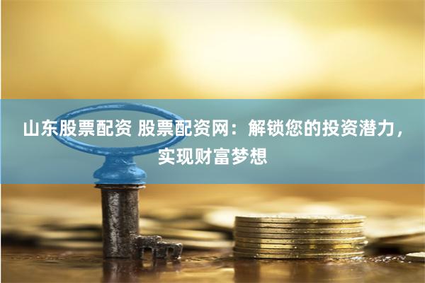 山东股票配资 股票配资网：解锁您的投资潜力，实现财富梦想
