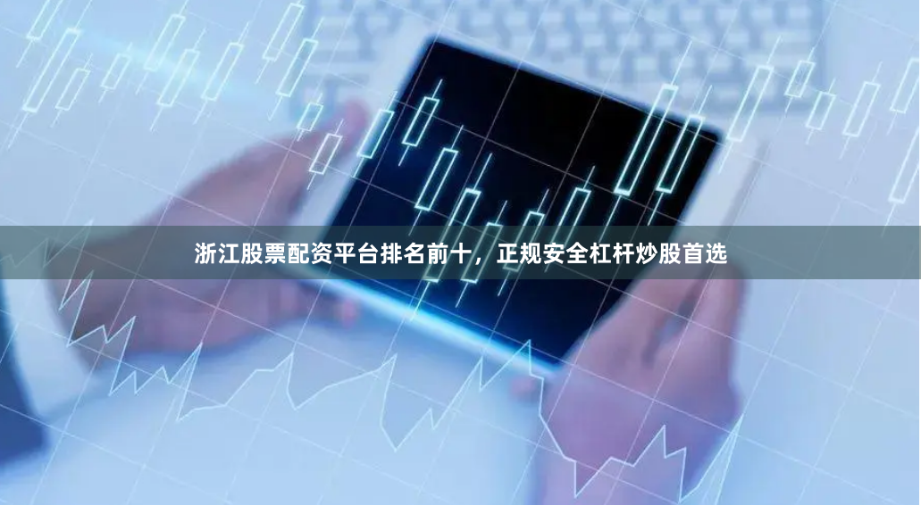 浙江股票配资平台排名前十，正规安全杠杆炒股首选