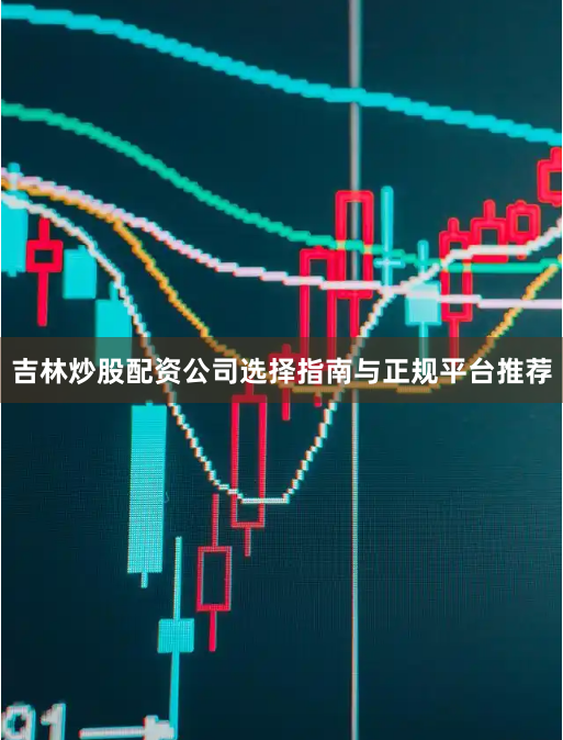 吉林炒股配资公司选择指南与正规平台推荐