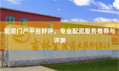 配资门户平台好评，专业配资服务推荐与评测